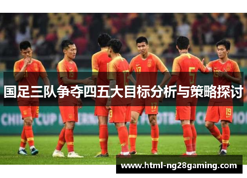 国足三队争夺四五大目标分析与策略探讨