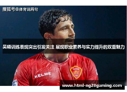 吴曦训练表现突出引发关注 展现职业素养与实力提升的双重魅力
