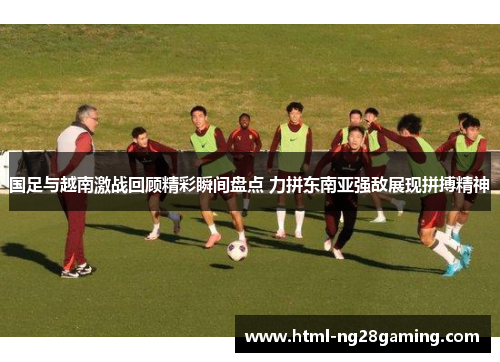 国足与越南激战回顾精彩瞬间盘点 力拼东南亚强敌展现拼搏精神