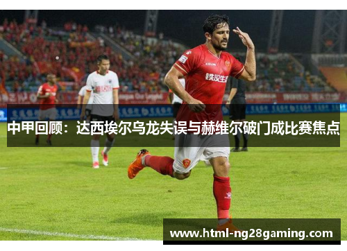 中甲回顾：达西埃尔乌龙失误与赫维尔破门成比赛焦点