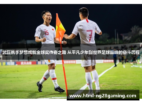 武磊携手梦想成就金球奖传奇之路 从平凡少年到世界足球巅峰的奋斗历程
