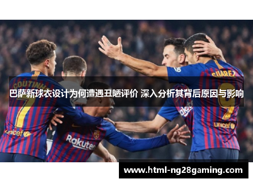 巴萨新球衣设计为何遭遇丑陋评价 深入分析其背后原因与影响