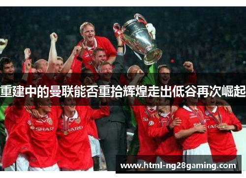 重建中的曼联能否重拾辉煌走出低谷再次崛起 重建中的曼联能否重拾辉煌走出低谷再次崛起