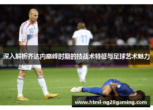 深入解析齐达内巅峰时期的技战术特征与足球艺术魅力