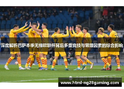 深度解析巴萨本季无缘欧联杯背后多重竞技与管理因素的综合影响
