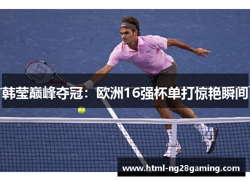韩莹巅峰夺冠:欧洲16强杯单打惊艳瞬间 韩莹巅峰夺冠:欧洲16强杯单打惊艳瞬间