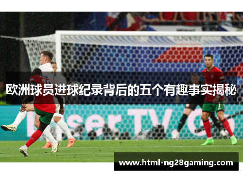 欧洲球员进球纪录背后的五个有趣事实揭秘