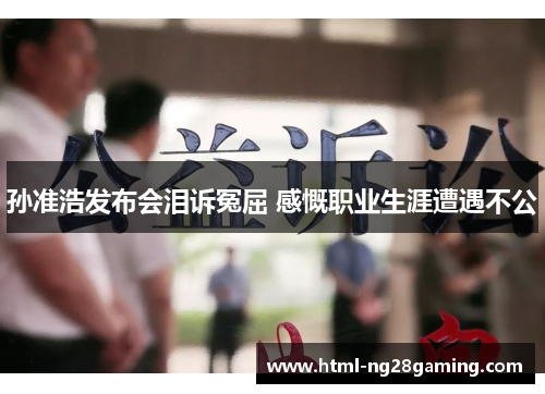 孙准浩发布会泪诉冤屈 感慨职业生涯遭遇不公 孙准浩发布会泪诉冤屈 感慨职业生涯遭遇不公