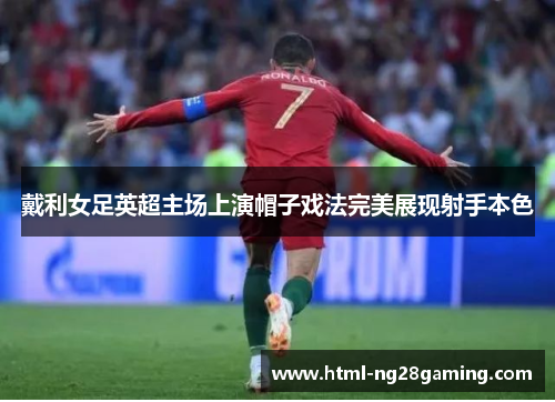 戴利女足英超主场上演帽子戏法完美展现射手本色 戴利女足英超主场上演帽子戏法完美展现射手本色