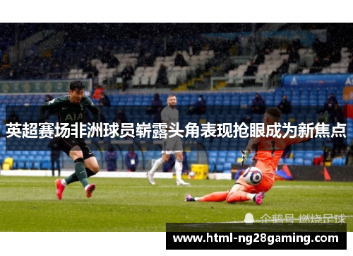 英超赛场非洲球员崭露头角表现抢眼成为新焦点