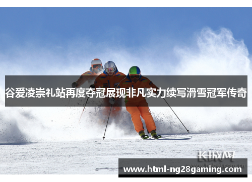 谷爱凌崇礼站再度夺冠展现非凡实力续写滑雪冠军传奇