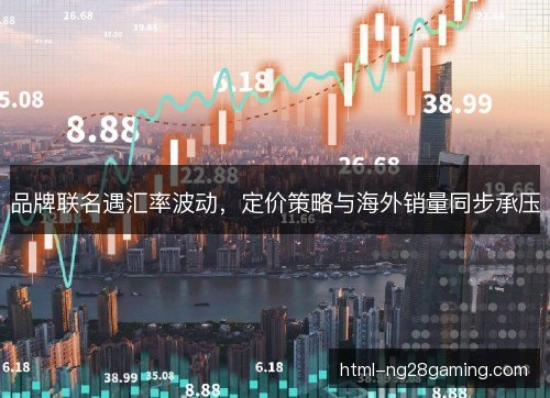 品牌联名遇汇率波动,定价策略与海外销量同步承压 品牌联名遇汇率波动,定价策略与海外销量同步承压